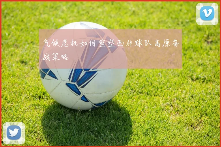 气候危机如何重塑西非球队高原备战策略