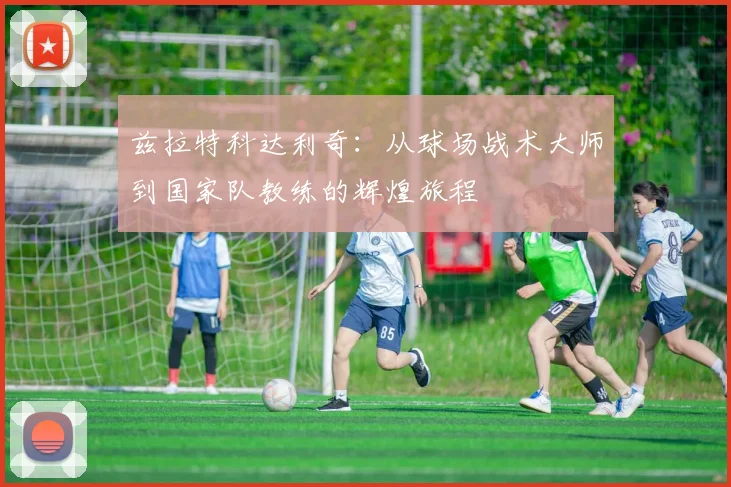 兹拉特科达利奇：从球场战术大师到国家队教练的辉煌旅程