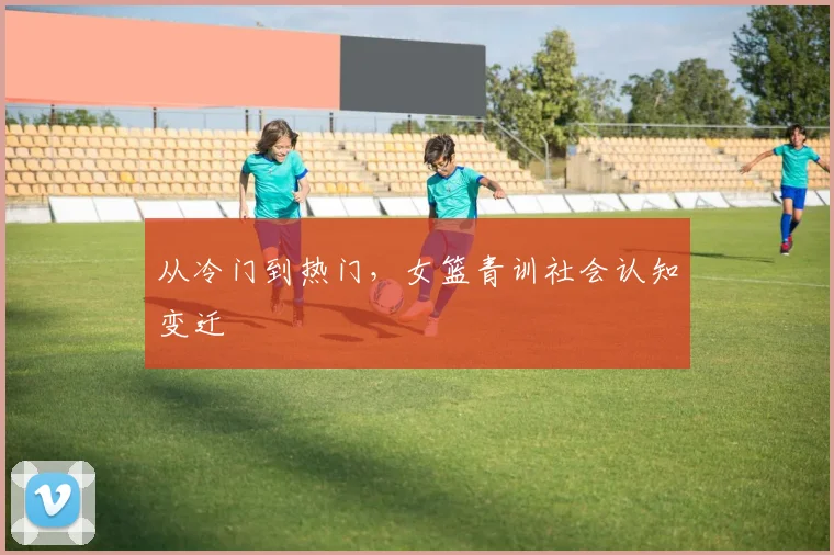 从冷门到热门，女篮青训社会认知变迁