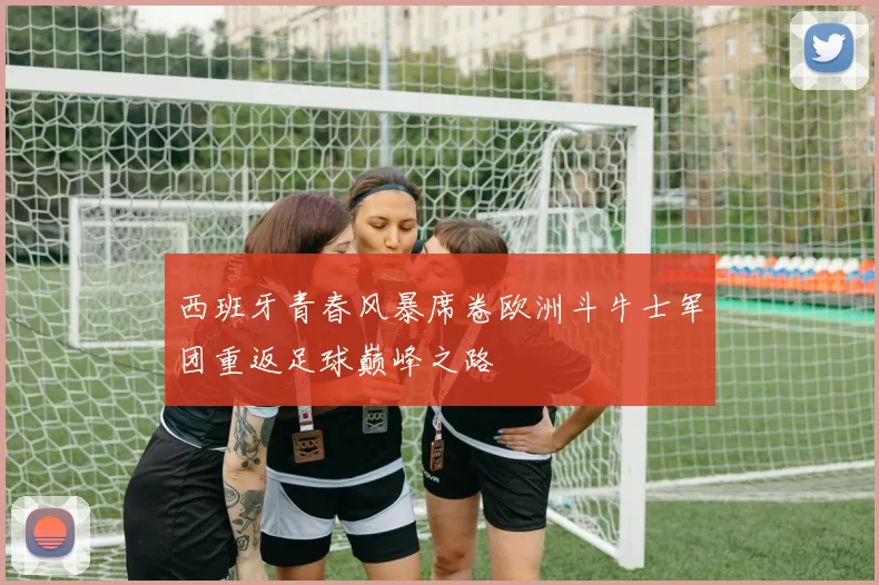 西班牙青春风暴席卷欧洲斗牛士军团重返足球巅峰之路