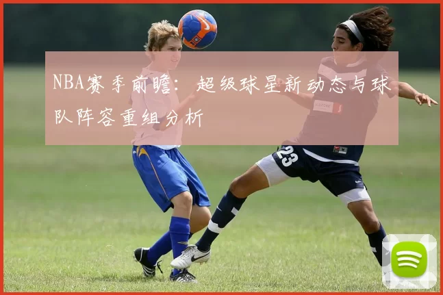 NBA赛季前瞻：超级球星新动态与球队阵容重组分析