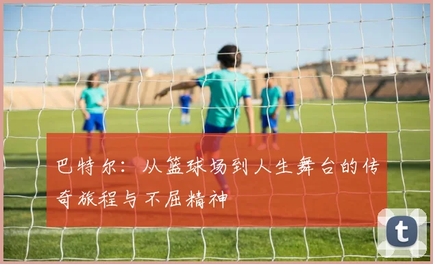 巴特尔：从篮球场到人生舞台的传奇旅程与不屈精神