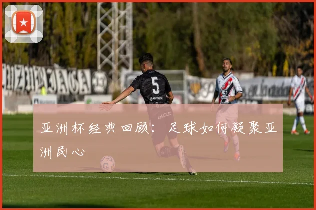 亚洲杯经典回顾：足球如何凝聚亚洲民心