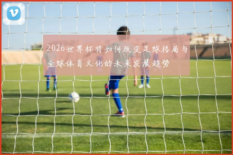 2026世界杯将如何改变足球格局与全球体育文化的未来发展趋势