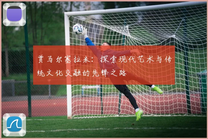 贾马尔塞拉米：探索现代艺术与传统文化交融的先锋之路