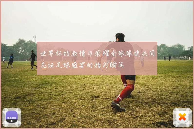 世界杯的激情与荣耀全球球迷共同见证足球盛宴的精彩瞬间