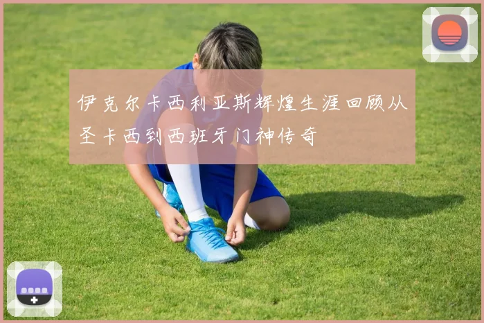 伊克尔卡西利亚斯辉煌生涯回顾从圣卡西到西班牙门神传奇